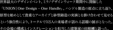 世界最大のデザインイベント、ミラノデザインウィーク期間中に開催した「UNION│One Design – One Handle」。ハンドル製造の原点に立ち返り、原型を始めとして貴重なアーカイブと砂型鋳造の実演とを掛け合わせて見せるという独自性により、トータルで3万人の来場者が訪れる話題の展示となった。その会場の構成とインスタレーションを担当した建築家の田根剛と語った。